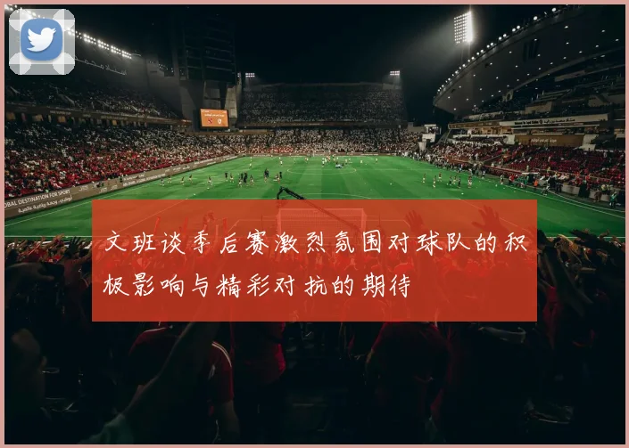 文班谈季后赛激烈氛围对球队的积极影响与精彩对抗的期待
