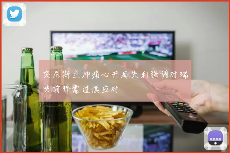 突尼斯主帅痛心开局失利强调对瑞典前锋需谨慎应对