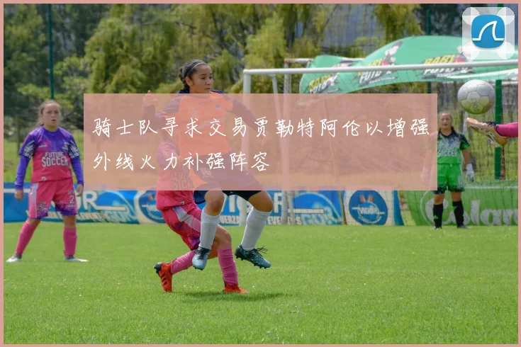 骑士队寻求交易贾勒特阿伦以增强外线火力补强阵容