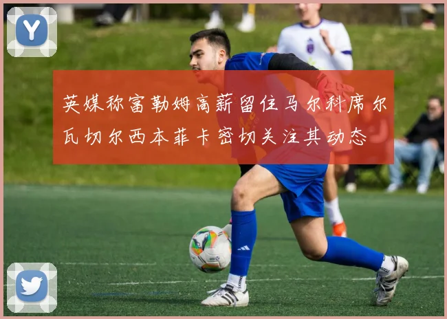 英媒称富勒姆高薪留住马尔科席尔瓦切尔西本菲卡密切关注其动态