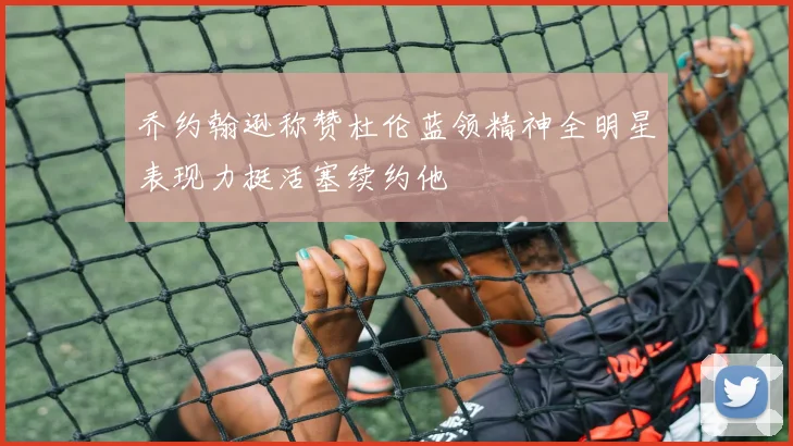乔约翰逊称赞杜伦蓝领精神全明星表现力挺活塞续约他
