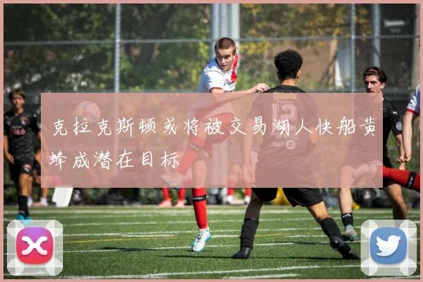 克拉克斯顿或将被交易湖人快船黄蜂成潜在目标