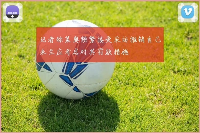 记者称莱奥频繁接受采访推销自己米兰应考虑对其罚款措施