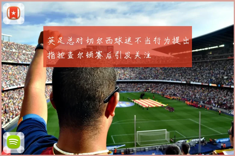 英足总对切尔西球迷不当行为提出指控查尔顿赛后引发关注