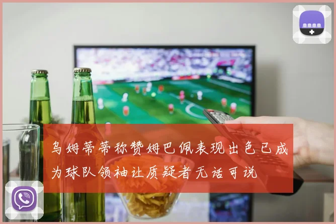 乌姆蒂蒂称赞姆巴佩表现出色已成为球队领袖让质疑者无话可说