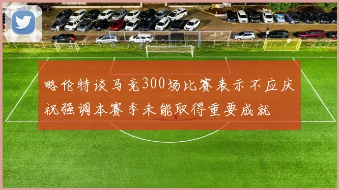 略伦特谈马竞300场比赛表示不应庆祝强调本赛季未能取得重要成就
