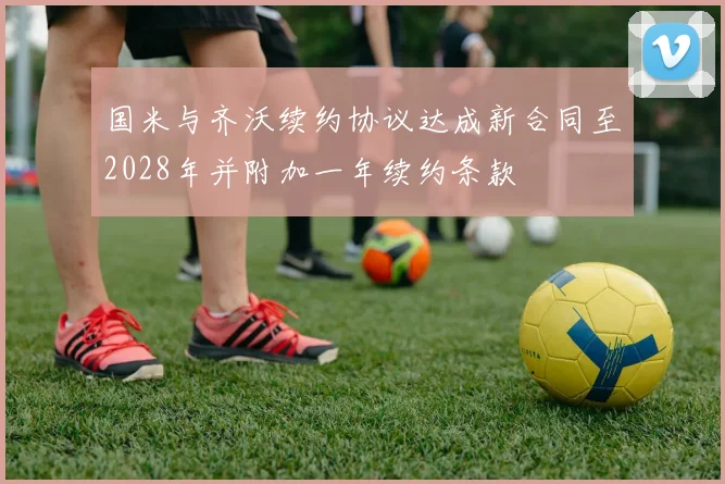 国米与齐沃续约协议达成新合同至2028年并附加一年续约条款