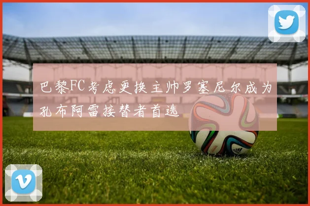 巴黎FC考虑更换主帅罗塞尼尔成为孔布阿雷接替者首选