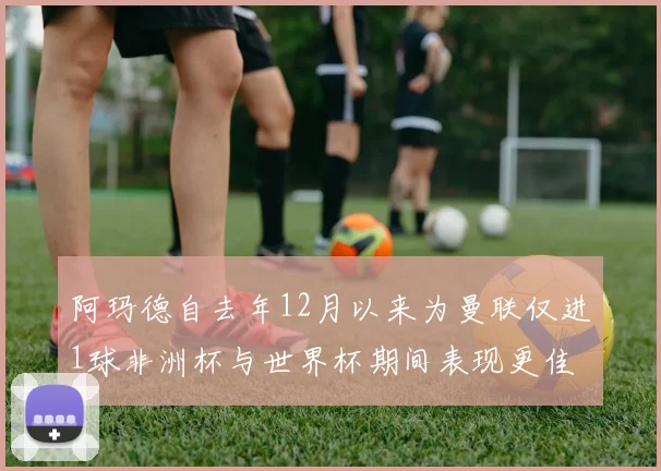 阿玛德自去年12月以来为曼联仅进1球非洲杯与世界杯期间表现更佳