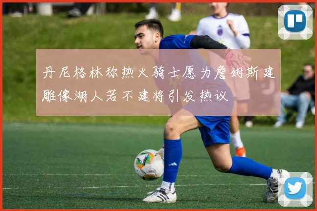 丹尼格林称热火骑士愿为詹姆斯建雕像湖人若不建将引发热议