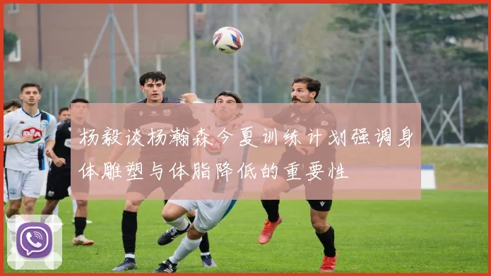 杨毅谈杨瀚森今夏训练计划强调身体雕塑与体脂降低的重要性
