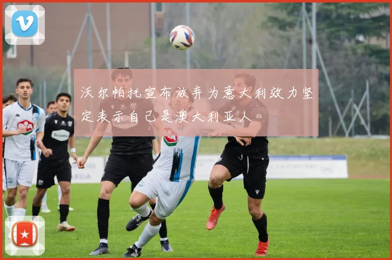 沃尔帕托宣布放弃为意大利效力坚定表示自己是澳大利亚人