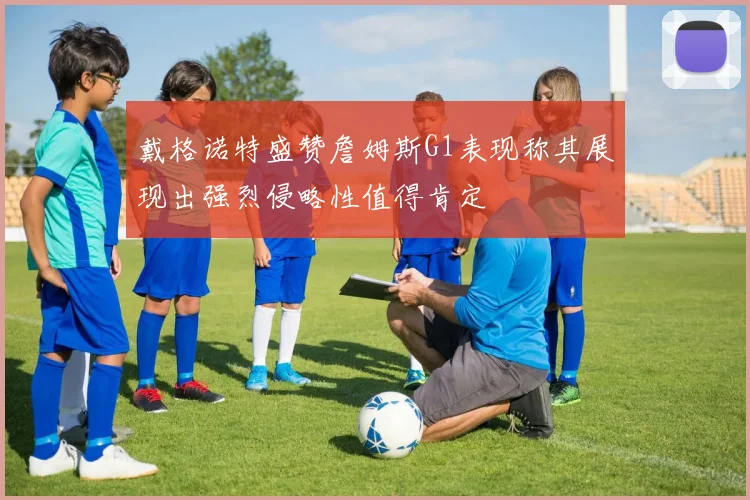 戴格诺特盛赞詹姆斯G1表现称其展现出强烈侵略性值得肯定