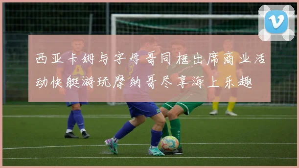 西亚卡姆与字母哥同框出席商业活动快艇游玩摩纳哥尽享海上乐趣